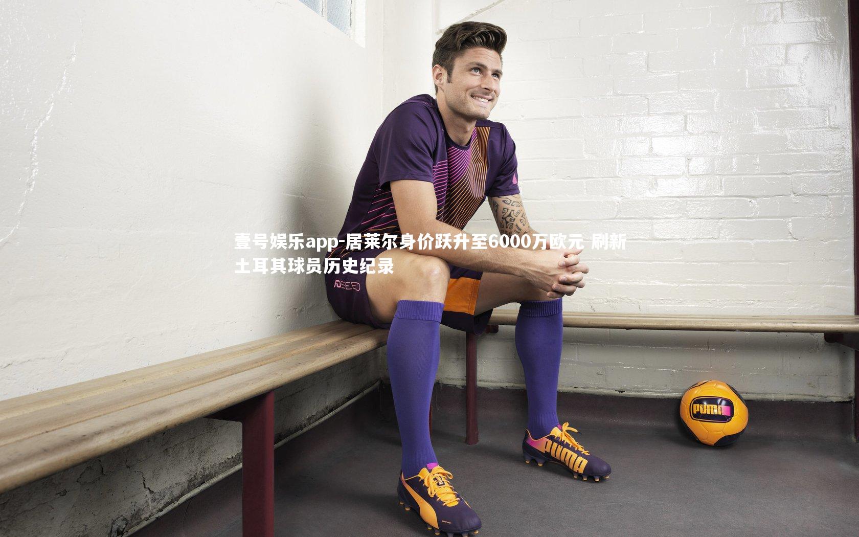 居莱尔身价跃升至6000万欧元 刷新土耳其球员历史纪录