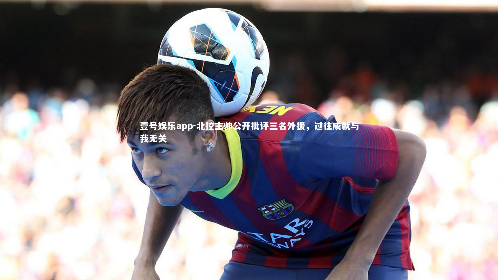 壹号娱乐app-北控主帅公开批评三名外援，过往成就与我无关